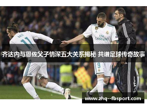 齐达内与恩佐父子情深五大关系揭秘 共谱足球传奇故事