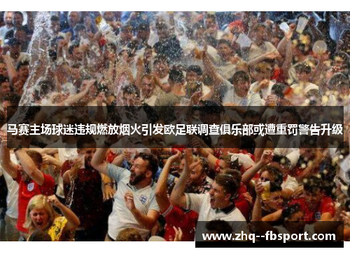 马赛主场球迷违规燃放烟火引发欧足联调查俱乐部或遭重罚警告升级